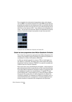 Page 380HALion Symphonic Orchestra
380
Pour enregistrer les instruments transpositeurs dans votre séquen-
ceur via MIDI il vous faudra transposer les notes MIDI reçues dans les 
propriétés de la piste de votre séquenceur hôte. La clarinette doit être 
transposée trois demi-tons plus bas, les cors en Ré transposés de dix 
demi-tons, et les clarinos en Mi – nous utiliserons les trompettes nor-
males – de huit demi-tons plus bas. Après ces préparatifs tout devrait 
sonner en harmonie lorsque vous jouerez ce que...
