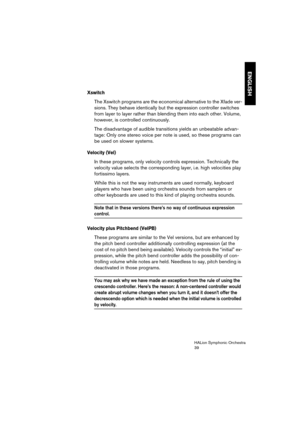 Page 39ENGLISH
HALion Symphonic Orchestra
39
Xswitch
The Xswitch programs are the economical alternative to the Xfade ver-
sions. They behave identically but the expression controller switches 
from layer to layer rather than blending them into each other. Volume, 
however, is controlled continuously. 
The disadvantage of audible transitions yields an unbeatable advan-
tage: Only one stereo voice per note is used, so these programs can 
be used on slower systems.
Velocity (Vel)
In these programs, only velocity...