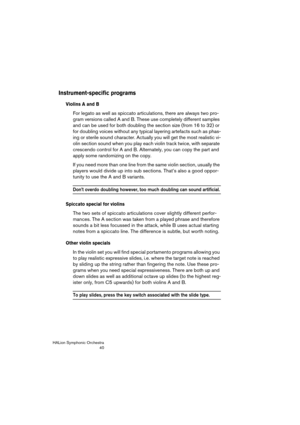 Page 40HALion Symphonic Orchestra
40
Instrument-specific programs
Violins A and B
For legato as well as spiccato articulations, there are always two pro-
gram versions called A and B. These use completely different samples 
and can be used for both doubling the section size (from 16 to 32) or 
for doubling voices without any typical layering artefacts such as phas-
ing or sterile sound character. Actually you will get the most realistic vi-
olin section sound when you play each violin track twice, with separate...