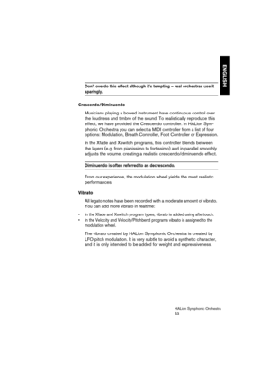 Page 53ENGLISH
HALion Symphonic Orchestra
53
Don’t overdo this effect although it’s tempting – real orchestras use it 
sparingly.
Crescendo/Diminuendo
Musicians playing a bowed instrument have continuous control over 
the loudness and timbre of the sound. To realistically reproduce this 
effect, we have provided the Crescendo controller. In HALion Sym-
phonic Orchestra you can select a MIDI controller from a list of four 
options: Modulation, Breath Controller, Foot Controller or Expression.
In the Xfade and...