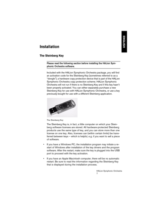 Page 7ENGLISH
HALion Symphonic Orchestra
7
Installation
The Steinberg Key
Please read the following section before installing the HALion Sym-
phonic Orchestra software. 
Included with the HALion Symphonic Orchestra package, you will find 
an activation code for the Steinberg Key (sometimes referred to as a 
“dongle”), a hardware copy protection device that is part of the HALion 
Symphonic Orchestra copy protection scheme. HALion Symphonic 
Orchestra will not run if there is no Steinberg Key and if this key...