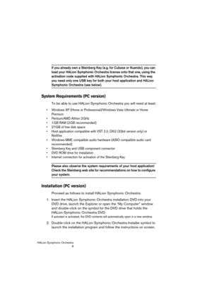 Page 8HALion Symphonic Orchestra
8
If you already own a Steinberg Key (e.g. for Cubase or Nuendo), you can 
load your HALion Symphonic Orchestra license onto that one, using the 
activation code supplied with HALion Symphonic Orchestra. This way 
you need only one USB key for both your host application and HALion 
Symphonic Orchestra (see below). 
System Requirements (PC version)
To be able to use HALion Symphonic Orchestra you will need at least:
 Windows XP (Home or Professional)/Windows Vista Ultimate or...