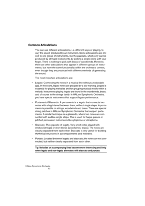 Page 92HALion Symphonic Orchestra
92
Common Articulations
You can use different articulations, i. e. different ways of playing, to 
vary the sound produced by an instrument. Some articulations are lim-
ited to one group of instruments, like the pizzicato, which only can be 
produced by stringed instruments, by picking a single string with your 
finger. There is nothing to pick with brass or woodwinds. However, 
there are other articulations that appear in different groups of instru-
ments, but have the same...