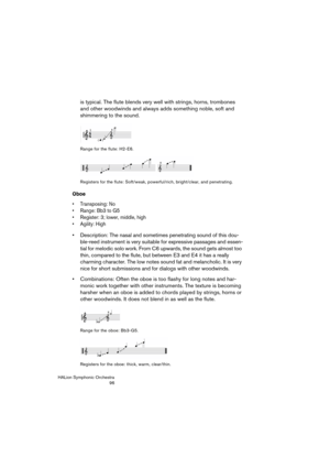 Page 96HALion Symphonic Orchestra
96
is typical. The flute blends very well with strings, horns, trombones 
and other woodwinds and always adds something noble, soft and 
shimmering to the sound.
Range for the flute: H2-E6.
Registers for the flute: Soft/weak, powerful/rich, bright/clear, and penetrating.
Oboe
 Transposing: No
 Range: Bb3 to G5
 Register: 3; lower, middle, high
 Agility: High
 Description: The nasal and sometimes penetrating sound of this dou-
ble-reed instrument is very suitable for expressive...