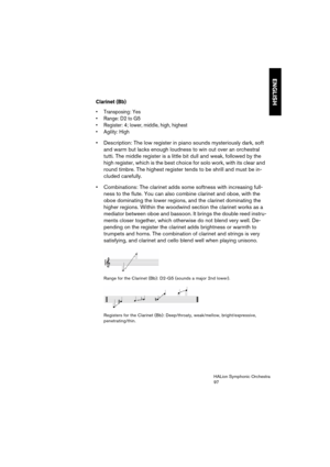 Page 97ENGLISH
HALion Symphonic Orchestra
97
Clarinet (Bb)
 Transposing: Yes
 Range: D2 to G5
 Register: 4; lower, middle, high, highest
 Agility: High
 Description: The low register in piano sounds mysteriously dark, soft 
and warm but lacks enough loudness to win out over an orchestral 
tutti. The middle register is a little bit dull and weak, followed by the 
high register, which is the best choice for solo work, with its clear and 
round timbre. The highest register tends to be shrill and must be in-
cluded...