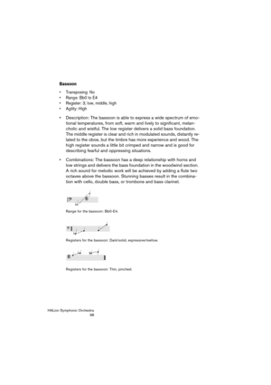Page 98HALion Symphonic Orchestra
98
Bassoon
 Transposing: No
 Range: Bb0 to E4
 Register: 3; low, middle, high
 Agility: High
 Description: The bassoon is able to express a wide spectrum of emo-
tional temperatures, from soft, warm and lively to significant, melan-
cholic and wistful. The low register delivers a solid bass foundation. 
The middle register is clear and rich in modulated sounds, distantly re-
lated to the oboe, but the timbre has more experience and wood. The 
high register sounds a little bit...