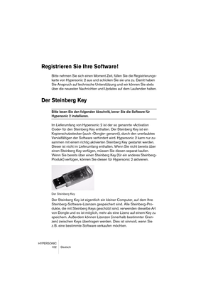 Page 102HYPERSONIC
102 Deutsch
Registrieren Sie Ihre Software !
Bitte nehmen Sie sich einen Moment Zeit, füllen Sie die Registrierungs-
karte von Hypersonic 2 aus und schicken Sie sie uns zu. Damit haben 
Sie Anspruch auf technische Unterstützung und wir können Sie stets 
über die neuesten Nachrichten und Updates auf dem Laufenden halten.
Der Steinberg Key
Bitte lesen Sie den folgenden Abschnitt, bevor Sie die Software für 
Hypersonic 2 installieren. 
Im Lieferumfang von Hypersonic 2 ist der so genannte...