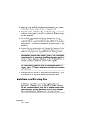 Page 106HYPERSONIC
106 Deutsch
3.Wenn der Inhalt der DVD nicht automatisch angezeigt wird, doppel-
klicken Sie im Finder auf das Symbol von Hypersonic 2.
4.Doppelklicken Sie auf die Datei »Syncrosoft LCC.mpkg«, um den Instal-
ler für den Steinberg Key zu starten und befolgen Sie die Anweisungen 
auf dem Bildschirm.
5.Öffnen Sie je nach gewünschtem Format entweder den Ordner 
»Hypersonic 2 VST«, »Hypersonic 2 AU« oder »Hypersonic 2 ReWire«. 
Doppelklicken Sie auf die entsprechende PKG-Datei, um den Installer 
für...