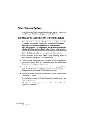 Page 108HYPERSONIC
108 Deutsch
Einrichten des Systems
In den folgenden Abschnitten wird beschrieben, wie Sie Hypersonic in 
verschiedenen Host-Anwendungen verwenden können.
Einrichten von Hypersonic 2 als VST-Instrument in Cubase 
Dieser Abschnitt bezieht sich auf die Verwendung von Hypersonic 2 in 
Cubase SX. Vergewissern Sie sich, dass Sie sowohl Cubase SX als 
auch Ihre MIDI- und Audio-Hardware richtig installiert haben.
Wenn Sie Hypersonic 2 in einer anderen Host-Anwendung verwenden 
möchten (z. B. Nuendo),...