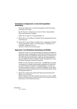 Page 110HYPERSONIC
110 Deutsch
Verwenden von Hypersonic in einer AU-kompatiblen 
Anwendung
Sie können Hypersonic in einer AU-kompatiblen Host-Anwendung 
verwenden (z. B. Logic).
Die AU-Version von Hypersonic 2 wird im Ordner »Library/Audio/
Plug-ins/Components« installiert.
Gehen Sie in Logic Pro 7 folgendermaßen vor:
1.Öffnen Sie den Track Mixer und wählen Sie den gewünschten Instru-
ment-Kanal aus.
2.Klicken Sie in das I/O-Feld und wählen Sie im angezeigten Einblend-
menü nacheinander »Stereo«, »AU...