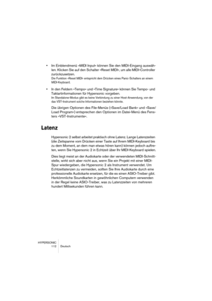 Page 112HYPERSONIC
112 Deutsch
•Im Einblendmenü »MIDI Input« können Sie den MIDI-Eingang auswäh-
len. Klicken Sie auf den Schalter »Reset MIDI«, um alle MIDI-Controller 
zurückzusetzen.
Die Funktion »Reset MIDI« entspricht dem Drücken eines Panic-Schalters an einem 
MIDI-Keyboard.
•In den Feldern »Tempo« und »Time Signature« können Sie Tempo- und 
Taktartinformationen für Hypersonic vorgeben.
Im Standalone-Modus gibt es keine Verbindung zu einer Host-Anwendung, von der 
das VST-Instrument solche Informationen...