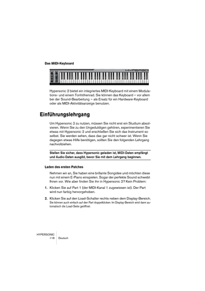 Page 118HYPERSONIC
118 Deutsch
Das MIDI-Keyboard
Hypersonic 2 bietet ein integriertes MIDI-Keyboard mit einem Modula-
tions- und einem Tonhöhenrad. Sie können das Keyboard – vor allem 
bei der Sound-Bearbeitung – als Ersatz für ein Hardware-Keyboard 
oder als MIDI-Aktivitätsanzeige benutzen.
Einführungslehrgang
Um Hypersonic 2 zu nutzen, müssen Sie nicht erst ein Studium absol-
vieren. Wenn Sie zu den Ungeduldigen gehören, experimentieren Sie 
etwas mit Hypersonic 2 und erschließen Sie sich das Instrument so...