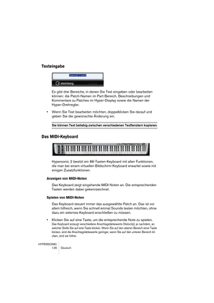 Page 126HYPERSONIC
126 Deutsch
Texteingabe
Es gibt drei Bereiche, in denen Sie Text eingeben oder bearbeiten 
können: die Patch-Namen im Part-Bereich, Beschreibungen und 
Kommentare zu Patches im Hyper-Display sowie die Namen der 
Hyper-Drehregler.
•Wenn Sie Text bearbeiten möchten, doppelklicken Sie darauf und 
geben Sie die gewünschte Änderung ein.
Sie können Text beliebig zwischen verschiedenen Textfenstern kopieren.
Das MIDI-Keyboard
Hypersonic 2 besitzt ein 88-Tasten-Keyboard mit allen Funktionen, 
die man...