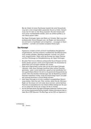 Page 130HYPERSONIC
130 Deutsch
Bei der Arbeit mit einem Synthesizer besteht die erste Herausforde-
rung darin, einen einigermaßen passenden Sound zu finden. Danach 
muss man ihn dann an den Song anpassen. Sounds müssen prak-
tisch immer nachbearbeitet werden, wenn sie wirklich perfekt zu ei-
nem Stück passen sollen.
Die Hyper-Drehregler haben eine Reihe von Vorteilen: Man muss kein 
professioneller Sound-Designer sein, die Regler sind übersichtlich, 
sie sind leicht zu handhaben und ermöglichen – sozusagen im...