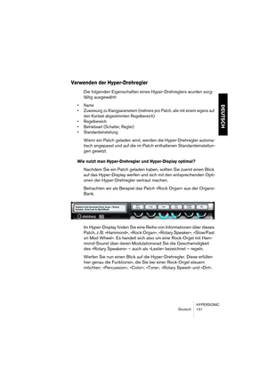 Page 131HYPERSONIC
Deutsch 131
DEUTSCH
Verwenden der Hyper-Drehregler
Die folgenden Eigenschaften eines Hyper-Drehreglers wurden sorg-
fältig ausgewählt:
•Name
•Zuweisung zu Klangparametern (mehrere pro Patch, alle mit einem eigens auf 
den Kontext abgestimmten Regelbereich)
•Regelbereich
•Betriebsart (Schalter, Regler)
•Standardeinstellung
Wenn ein Patch geladen wird, werden die Hyper-Drehregler automa-
tisch angepasst und auf die im Patch enthaltenen Standardeinstellun-
gen gesetzt.
Wie nutzt man...