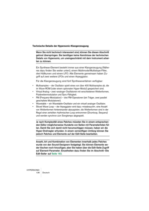 Page 136HYPERSONIC
136 Deutsch
Technische Details der Hypersonic-Klangerzeugung
Wenn Sie nicht technisch interessiert sind, können Sie diesen Abschnitt 
getrost überspringen. Sie benötigen keine Kenntnisse der technischen 
Details von Hypersonic, um uneingeschränkt mit dem Instrument arbei-
ten zu können.
Ein Synthese-Element besteht immer aus einer Klangerzeugung (Nähe-
res dazu finden Sie weiter unten), einem Multimode/Multislope-Filter, 
drei Hüllkurven und einem LFO. Alle Elemente gemeinsam haben Zu-
griff...