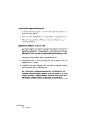 Page 138HYPERSONIC
138 Deutsch
Durchsuchen von Patch-Bänken 
In der Grundeinstellung der Load-Seite sehen Sie eine Liste der ver-
fügbaren Patch-Bänke.
•Verwenden Sie die Rollbalken, um weitere Bänke anzeigen zu lassen.
•Klicken Sie auf den kleinen Pfeil links neben dem Banknamen, um 
eine Bank zu öffnen.
Laden eines Patches in einen Part
Bevor Sie ein Patch auswählen, sollten Sie sicherstellen, dass der rich-
tige Part ausgewählt ist. Andernfalls kann es passieren, dass ein bereits 
bearbeitetes Patch von dem...