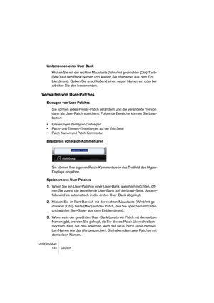 Page 144HYPERSONIC
144 Deutsch
Umbenennen einer User-Bank 
Klicken Sie mit der rechten Maustaste (Win)/mit gedrückter [Ctrl]-Taste 
(Mac) auf den Bank-Namen und wählen Sie »Rename« aus dem Ein-
blendmenü. Geben Sie anschließend einen neuen Namen ein oder be-
arbeiten Sie den bestehenden.
Verwalten von User-Patches 
Erzeugen von User-Patches
Sie können jedes Preset-Patch verändern und die veränderte Version 
dann als User-Patch speichern. Folgende Bereiche können Sie bear-
beiten:
•Einstellungen der...