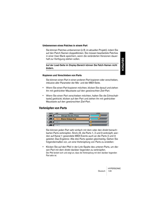 Page 149HYPERSONIC
Deutsch 149
DEUTSCH
Umbenennen eines Patches in einem Part
Sie können Patches umbenennen (z. B. im aktuellen Projekt), indem Sie 
auf den Patch-Namen doppelklicken. Sie müssen bearbeitete Patches 
in einer User-Bank speichern, wenn die veränderten Versionen dauer-
haft zur Verfügung stehen sollen.
Auf der Load-Seite im Display-Bereich können Sie Patch-Namen nicht 
ändern.
Kopieren und Verschieben von Parts
Sie können einen Part in einen anderen Part kopieren oder verschieben, 
inklusive aller...