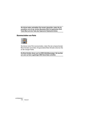 Page 150HYPERSONIC
150 Deutsch
Sie können jeden verknüpften Part einzeln überprüfen, indem Sie ihn 
auswählen und mit der rechten Maustaste (Win)/mit gedrückter [Ctrl]-
Taste (Mac) auf eine Taste des Hypersonic-Keyboards klicken.
Stummschalten von Parts
Sie können einen Part stummschalten, indem Sie den entsprechenden 
Mute-Schalter einschalten. Eingeschaltete Mute-Schalter erkennen Sie 
an der orangen Farbe.
Die Mute-Schalter dienen auch als MIDI-Aktivitätsanzeigen: Sie leuchten 
auf, wenn auf dem zugehörigen...