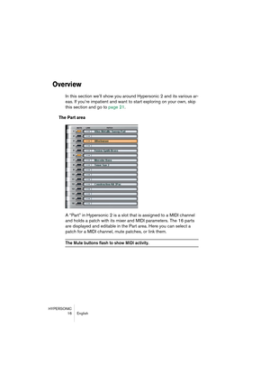 Page 16HYPERSONIC
16 English
Overview
In this section we’ll show you around Hypersonic 2 and its various ar-
eas. If you’re impatient and want to start exploring on your own, skip 
this section and go to page 21.
The Part area
A “Part” in Hypersonic 2 is a slot that is assigned to a MIDI channel 
and holds a patch with its mixer and MIDI parameters. The 16 parts 
are displayed and editable in the Part area. Here you can select a 
patch for a MIDI channel, mute patches, or link them.
The Mute buttons flash to...