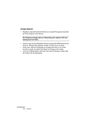 Page 152HYPERSONIC
152 Deutsch
Anzeige-Optionen
•Polyphony: zeigt die Anzahl der Stimmen an, die jeder Part gerade verwendet. 
Ein Punkt entspricht einer Stimme.
Die Polyphony-Anzeige dient zur Überprüfung der relativen CPU-Aus-
lastung durch ein Patch.
•Velocity: zeigt die Anschlagstärke (Velocity) eingehender MIDI-Noteninforma-
tionen an. Solange Noten gehalten werden, leuchtet immer ein Punkt.
•Audio Level: zeigt den Audiopegel am Ausgang des Parts an. Ein Punkt 
leuchtet so lange, bis wirklich kein Signal am...