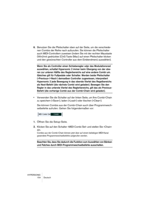 Page 154HYPERSONIC
154 Deutsch
6.Benutzen Sie die Pfeilschalter oben auf der Seite, um die verschiede-
nen Combis der Reihe nach aufzurufen. Sie können die Pfeilschalter 
auch MIDI-Controllern zuweisen (indem Sie mit der rechten Maustaste 
(Win)/mit gedrückter [Ctrl]-Taste (Mac) auf einen Pfeilschalter klicken 
und den gewünschten Controller aus dem Einblendmenü auswählen).
Wenn Sie als Controller einen Schieberegler oder das Modulationsrad 
auswählen, schaltet Hypersonic 2 immer beim Übergang von der obe-
ren...