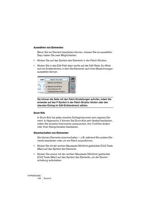 Page 166HYPERSONIC
166 Deutsch
Auswählen von Elementen
Bevor Sie ein Element bearbeiten können, müssen Sie es auswählen. 
Dazu haben Sie zwei Möglichkeiten:
•Klicken Sie auf das Symbol des Elements in der Patch-Struktur.
•Klicken Sie in das Edit-Feld oben rechts auf der Edit-Seite. Es öffnet 
sich ein Einblendmenü, in dem Sie Elemente nach ihren Bezeichnungen 
auswählen können.
Sie können die Seite mit den Patch-Einstellungen aufrufen, indem Sie 
entweder auf das P-Symbol in der Patch-Struktur klicken oder den...
