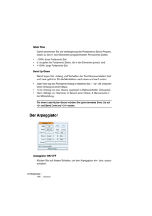 Page 168HYPERSONIC
168 Deutsch
Glide Time
Damit bestimmen Sie die Verlängerung der Portamento-Zeit in Prozent, 
relativ zu den in den Elementen programmierten Portamento-Zeiten.
•-100%: kurze Portamento-Zeit
•0: es gelten die Portamento-Zeiten, die in den Elementen gesetzt sind.
•+100%: lange Portamento-Zeit.
Bend Up/Down
Damit legen Sie Umfang und Verhalten der Tonhöhenmodulation fest 
und zwar getrennt für die Modulation nach oben und nach unten:
•Jeder Wert legt den Pitchbend-Umfang in Halbtönen fest – »12«...