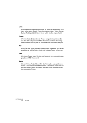 Page 170HYPERSONIC
170 Deutsch
Latch
Wenn dieser Parameter eingeschaltet ist, spielt der Arpeggiator auch 
dann weiter, wenn Sie alle Tasten losgelassen haben. Wenn Sie das 
Sustain-Pedal gedrückt halten, ist der Latch-Modus eingeschaltet.
Phrase
Wenn im Mode-Einblendmenü »Phrase« eingestellt ist, können Sie 
aus über 200 kategorisierten MIDI-Phrasen auswählen. Die verfüg-
baren Phrasen sind für jede Art von Musik oder Instrument geeignet.
Key
Wenn Sie eine Tonart aus dem Einblendmenü auswählen, gibt der Ar-...