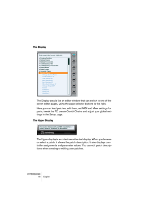 Page 18HYPERSONIC
18 English
The Display 
The Display area is like an editor window that can switch to one of the 
seven editor pages, using the page selector buttons to the right.
Here you can load patches, edit them, set MIDI and Mixer settings for 
parts, tweak the FX, create Combi Chains and adjust your global set-
tings in the Setup page.
The Hyper Display
The Hyper display is a context-sensitive text display. When you browse 
or select a patch, it shows the patch description. It also displays con-
troller...