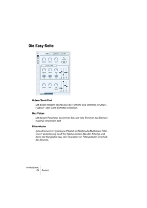 Page 174HYPERSONIC
174 Deutsch
Die Easy-Seite
Octave/Semi/Cent
Mit diesen Reglern können Sie die Tonhöhe des Elements in Oktav-, 
Halbton- oder Cent-Schritten einstellen.
Max Voices
Mit diesem Parameter bestimmen Sie, wie viele Stimmen das Element 
maximal verwenden darf.
Filter-Modus
Jedes Element in Hypersonic 2 bietet ein Multimode/Multislope-Filter. 
Durch Veränderung des Filter-Modus ändern Sie den Filtertyp und 
damit die Klangfarbe bzw. den Charakter von Filterverläufen innerhalb 
des Sounds.  