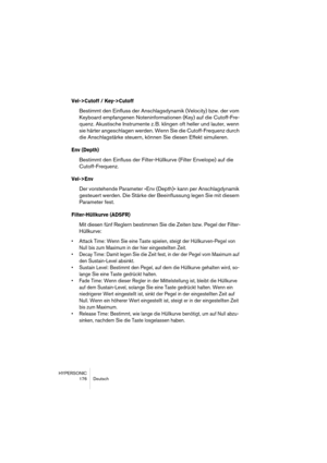 Page 176HYPERSONIC
176 Deutsch
Vel->Cutoff / Key->Cutoff
Bestimmt den Einfluss der Anschlagsdynamik (Velocity) bzw. der vom 
Keyboard empfangenen Noteninformationen (Key) auf die Cutoff-Fre-
quenz. Akustische Instrumente z. B. klingen oft heller und lauter, wenn 
sie härter angeschlagen werden. Wenn Sie die Cutoff-Frequenz durch 
die Anschlagstärke steuern, können Sie diesen Effekt simulieren.
Env (Depth)
Bestimmt den Einfluss der Filter-Hüllkurve (Filter Envelope) auf die 
Cutoff-Frequenz.
Vel->Env
Der...