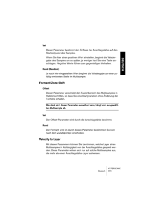 Page 179HYPERSONIC
Deutsch 179
DEUTSCH
Vel 
Dieser Parameter bestimmt den Einfluss der Anschlagstärke auf den 
Startzeitpunkt des Samples.
Wenn Sie hier einen positiven Wert einstellen, beginnt die Wieder-
gabe des Samples um so später, je weniger hart Sie eine Taste an-
schlagen. Negative Werte führen zum gegenteiligen Verhalten.
Rand (Random)
Je nach hier eingestellten Wert beginnt die Wiedergabe an einer zu-
fällig ermittelten Stelle im Multisample.
Formant/Zone Shift 
Offset
Dieser Parameter verschiebt den...