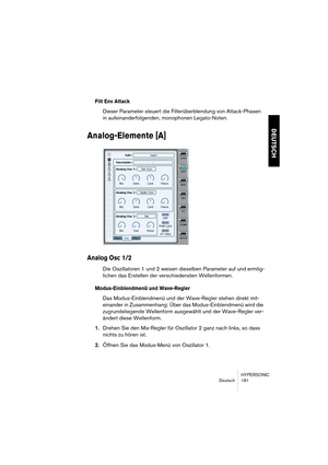 Page 181HYPERSONIC
Deutsch 181
DEUTSCH
Filt Env Attack
Dieser Parameter steuert die Filterüberblendung von Attack-Phasen 
in aufeinanderfolgenden, monophonen Legato-Noten.
Analog-Elemente [A]
Analog Osc 1/2
Die Oszillatoren 1 und 2 weisen dieselben Parameter auf und ermög-
lichen das Erstellen der verschiedensten Wellenformen.
Modus-Einblendmenü und Wave-Regler
Das Modus-Einblendmenü und der Wave-Regler stehen direkt mit-
einander in Zusammenhang: Über das Modus-Einblendmenü wird die 
zugrundeliegende Wellenform...