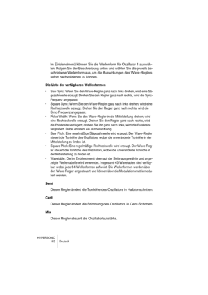 Page 182HYPERSONIC
182 Deutsch
Im Einblendmenü können Sie die Wellenform für Oszillator 1 auswäh-
len. Folgen Sie der Beschreibung unten und wählen Sie die jeweils be-
schriebene Wellenform aus, um die Auswirkungen des Wave-Reglers 
sofort nachvollziehen zu können.
Die Liste der verfügbaren Wellenformen
•Saw Sync: Wenn Sie den Wave-Regler ganz nach links drehen, wird eine Sä-
gezahnwelle erzeugt. Drehen Sie den Regler ganz nach rechts, wird die Sync-
Frequenz angepasst.
•Square Sync: Wenn Sie den Wave-Regler...