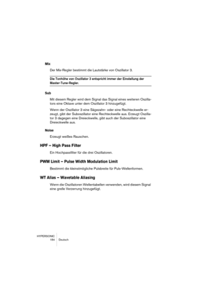 Page 184HYPERSONIC
184 Deutsch
Mix
Der Mix-Regler bestimmt die Lautstärke von Oszillator 3.
Die Tonhöhe von Oszillator 3 entspricht immer der Einstellung der 
Master-Tune-Regler.
Sub
Mit diesem Regler wird dem Signal das Signal eines weiteren Oszilla-
tors eine Oktave unter dem Oszillator 3 hinzugefügt.
Wenn der Oszillator 3 eine Sägezahn- oder eine Rechteckwelle er-
zeugt, gibt der Suboszillator eine Rechteckwelle aus. Erzeugt Oszilla-
tor 3 dagegen eine Dreieckwelle, gibt auch der Suboszillator eine...