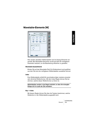 Page 185HYPERSONIC
Deutsch 185
DEUTSCH
Wavetable-Elemente [W]
Hier werden dieselben Wellentabellen wie für Analog-Elemente ver-
wendet. Bei Wavetable-Elementen wurde die Zahl der verfügbaren 
Parameter reduziert, um die Bearbeitung effizienter zu gestalten.
Wavetable-Auswahlmenü
Klicken Sie auf das Wavetable-Feld. Ein Einblendmenü wird geöffnet, 
aus dem Sie eine der verfügbaren Wellentabellen auswählen können.
Index
Eine Wellentabelle enthält 64 verschiedene (aber meistens einander 
sehr ähnliche) Wellenformen....