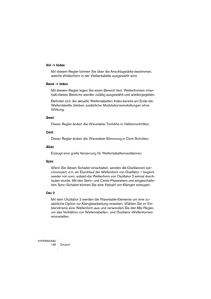 Page 186HYPERSONIC
186 Deutsch
Vel -> Index
Mit diesem Regler können Sie über die Anschlagstärke bestimmen, 
welche Wellenform in der Wellentabelle ausgewählt wird.
Rand -> Index
Mit diesem Regler legen Sie einen Bereich fest. Wellenformen inner-
halb dieses Bereichs werden zufällig ausgewählt und wiedergegeben.
Befindet sich der aktuelle Wellentabellen-Index bereits am Ende der 
Wellentabelle, bleiben zusätzliche Modulationseinstellungen ohne 
Wirkung.
Semi
Dieser Regler ändert die Wavetable-Tonhöhe in...