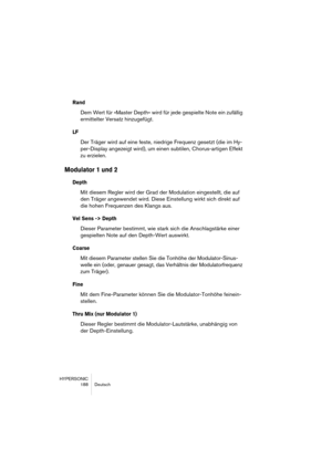 Page 188HYPERSONIC
188 Deutsch
Rand
Dem Wert für »Master Depth« wird für jede gespielte Note ein zufällig 
ermittelter Versatz hinzugefügt.
LF
Der Träger wird auf eine feste, niedrige Frequenz gesetzt (die im Hy-
per-Display angezeigt wird), um einen subtilen, Chorus-artigen Effekt 
zu erzielen.
Modulator 1 und 2
Depth
Mit diesem Regler wird der Grad der Modulation eingestellt, die auf 
den Träger angewendet wird. Diese Einstellung wirkt sich direkt auf 
die hohen Frequenzen des Klangs aus.
Vel Sens -> Depth...