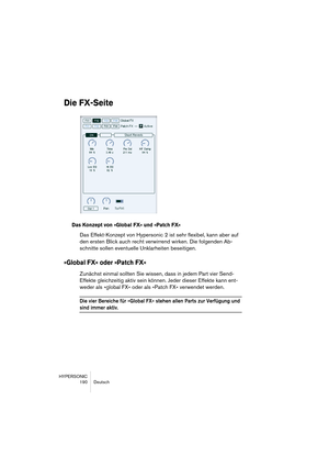 Page 190HYPERSONIC
190 Deutsch
Die FX-Seite
Das Konzept von »Global FX« und »Patch FX«
Das Effekt-Konzept von Hypersonic 2 ist sehr flexibel, kann aber auf 
den ersten Blick auch recht verwirrend wirken. Die folgenden Ab-
schnitte sollen eventuelle Unklarheiten beseitigen.
»Global FX« oder »Patch FX«
Zunächst einmal sollten Sie wissen, dass in jedem Part vier Send-
Effekte gleichzeitig aktiv sein können. Jeder dieser Effekte kann ent-
weder als »global FX« oder als »Patch FX« verwendet werden.
Die vier Bereiche...