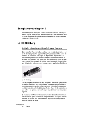 Page 212HYPERSONIC
212 Français
Enregistrez votre logiciel  !
Veuillez remplir et renvoyer la carte d’inscription que vous avez reçue 
avec le logiciel. Vous pourrez dès lors bénéficier d’une assistance tech-
nique, et vous serez tenu informé des mises à jour et autres nouvelles 
concernant Hypersonic 2.
La clé Steinberg
Veuillez lire cette section avant d’installer le logiciel Hypersonic. 
Dans le coffret Hypersonic 2, vous trouverez un code d’activation pour 
la clé Steinberg (parfois appelée “dongle”), ce...