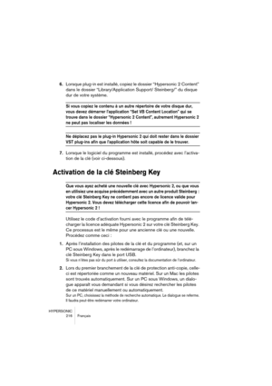 Page 216HYPERSONIC
216 Français
6.Lorsque plug-in est installé, copiez le dossier “Hypersonic 2 Content” 
dans le dossier “Library/Application Support/ Steinberg/” du disque 
dur de votre système.
Si vous copiez le contenu à un autre répertoire de votre disque dur, 
vous devez démarrer l’application “Set VB Content Location” qui se 
trouve dans le dossier “Hypersonic 2 Content”, autrement Hypersonic 2 
ne peut pas localiser les données !
Ne déplacez pas le plug-in Hypersonic 2 qui doit rester dans le dossier...