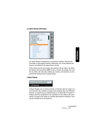 Page 225HYPERSONIC
Français 225
FRANÇAIS
La région Display (Affichage)
La région Display s’apparente à une fenêtre d’éditeur. Elle permet 
d’accéder à sept pages d’édition différentes, par l’intermédiaire des 
boutons de sélection de page situés à droite.
Cette région permet de charger des patches, de les éditer, de définir 
les valeurs des paramètres MIDI et de la console de mixage, de modi-
fier les effets, de créer des chaînes de combis, et d’intervenir sur les 
paramètres globaux dans la page Setup.
L’Hyper...