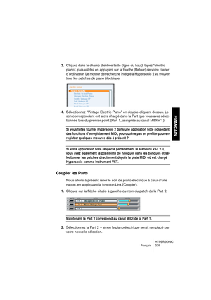 Page 229HYPERSONIC
Français 229
FRANÇAIS
3.Cliquez dans le champ d’entrée texte (ligne du haut), tapez “electric 
piano”, puis validez en appuyant sur la touche [Retour] de votre clavier 
d’ordinateur. Le moteur de recherche intégré à Hypersonic 2 va trouver 
tous les patches de piano électrique.
4.Sélectionnez “Vintage Electric Piano” en double-cliquant dessus. Le 
son correspondant est alors chargé dans la Part que vous avez sélec-
tionnée lors du premier point (Part 1, assignée au canal MIDI n˚1).
Si vous...