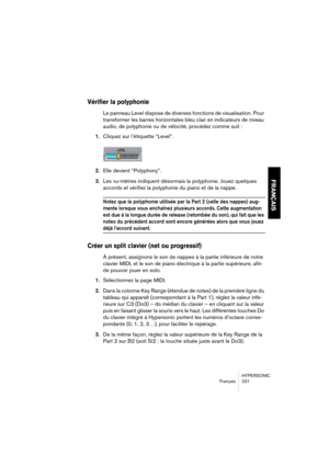 Page 231HYPERSONIC
Français 231
FRANÇAIS
Vérifier la polyphonie
Le panneau Level dispose de diverses fonctions de visualisation. Pour 
transformer les barres horizontales bleu clair en indicateurs de niveau 
audio, de polyphonie ou de vélocité, procédez comme suit :
1.Cliquez sur l’étiquette “Level”.
2.Elle devient “Polyphony”.
3.Les vu-mètres indiquent désormais la polyphonie. Jouez quelques 
accords et vérifiez la polyphonie du piano et de la nappe.
Notez que la polyphonie utilisée par la Part 2 (celle des...