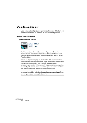 Page 234HYPERSONIC
234 Français
L’interface utilisateur
Lisez ce qui suit et cliquez un peu partout sur l’interface utilisateur pour 
vous familiariser avec les contrôles les plus usuels d’Hypersonic 2.
Modification de valeurs
Potentiomètres et curseurs
Il existe trois types de contrôleurs dans Hypersonic 2: les six 
potentiomètres virtuels (Hyper-potentiomètres) de l’interface princi-
pale, les potentiomètres à LCD et les curseurs de la région Display. 
Pour les régler :
•Cliquer sur un point de réglage de...