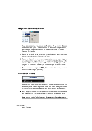 Page 236HYPERSONIC
236 Français
Assignation de contrôleurs MIDI
Vous pouvez assigner plusieurs des fonctions d’Hypersonic 2 à des 
contrôleurs MIDI pour l’automatisation ou le contrôle temps réel via, 
par exemple, les potentiomètres de votre clavier MIDI. Il y a deux 
moyens d’y parvenir :
1.Faites un clic droit sur le paramètre, puis cliquez sur “CC” et choisis-
sez un numéro de contrôleur dans la liste.
2.Faites un clic droit sur le paramètre, puis sélectionnez Learn (Appren-
dre) et actionnez le...