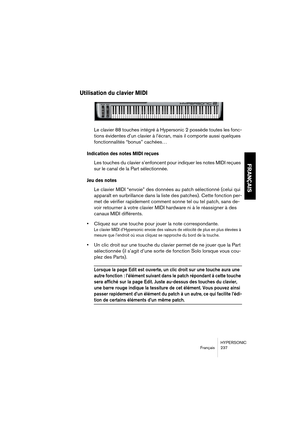 Page 237HYPERSONIC
Français 237
FRANÇAIS
Utilisation du clavier MIDI
Le clavier 88 touches intégré à Hypersonic 2 possède toutes les fonc-
tions évidentes d’un clavier à l’écran, mais il comporte aussi quelques 
fonctionnalités “bonus” cachées…
Indication des notes MIDI reçues
Les touches du clavier s’enfoncent pour indiquer les notes MIDI reçues 
sur le canal de la Part sélectionnée.
Jeu des notes
Le clavier MIDI “envoie” des données au patch sélectionné (celui qui 
apparaît en surbrillance dans la liste des...