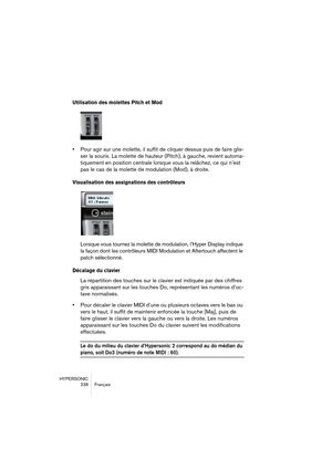 Page 238HYPERSONIC
238 Français
Utilisation des molettes Pitch et Mod
•Pour agir sur une molette, il suffit de cliquer dessus puis de faire glis-
ser la souris. La molette de hauteur (Pitch), à gauche, revient automa-
tiquement en position centrale lorsque vous la relâchez, ce qui n’est 
pas le cas de la molette de modulation (Mod), à droite.
Visualisation des assignations des contrôleurs
Lorsque vous tournez la molette de modulation, l’Hyper Display indique 
la façon dont les contrôleurs MIDI Modulation et...